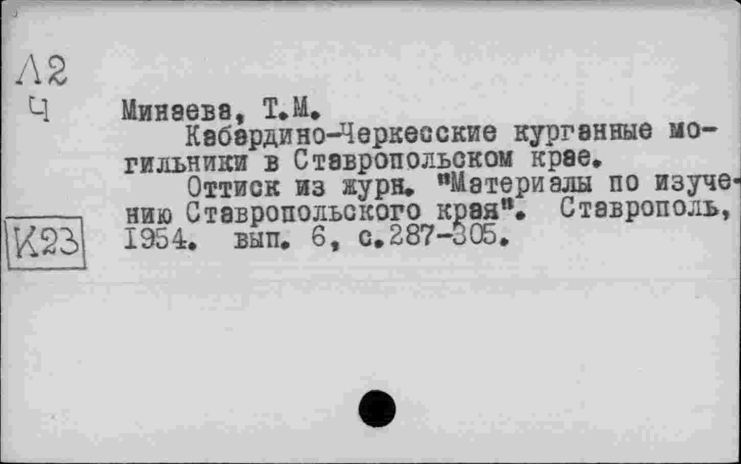 ﻿Л 2 Ч

Минаева, Т.М.
Кабардино-Черкесские курганные могильники в Ставропольском крае.
Оттиск из журн. "Материалы по изучен нию Ставропольского края". Ставрополь, 1954. вып. 6, с. 287-305.